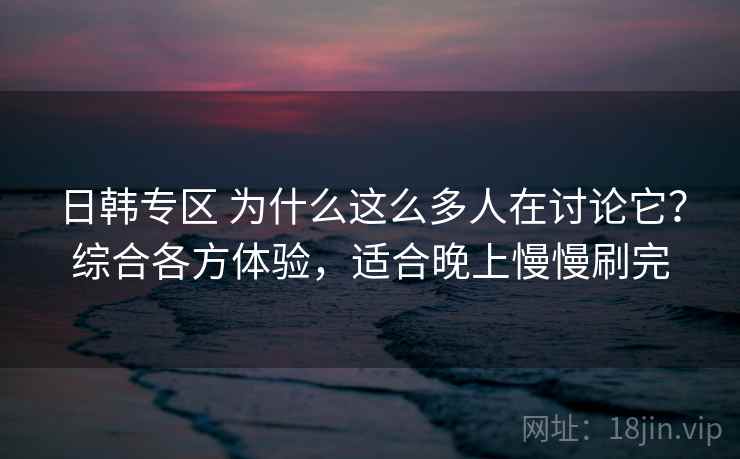 日韩专区 为什么这么多人在讨论它？综合各方体验，适合晚上慢慢刷完