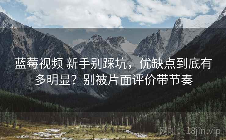 蓝莓视频 新手别踩坑，优缺点到底有多明显？别被片面评价带节奏