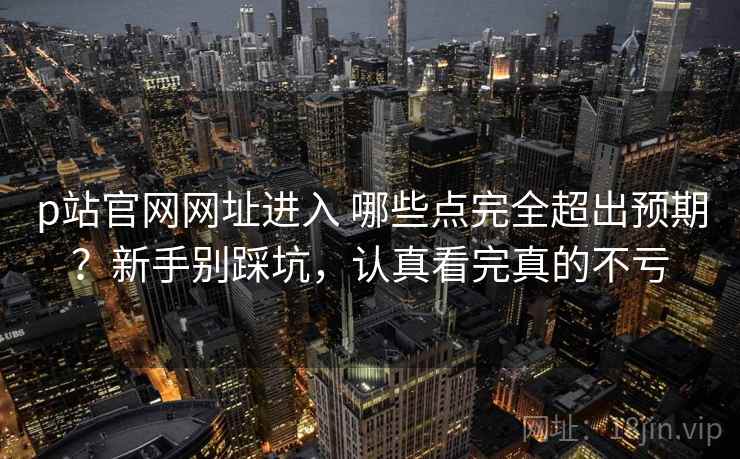 p站官网网址进入 哪些点完全超出预期?新手别踩坑,认真看完真的不亏 p站官网网址进入 哪些点完全超出预期?新手别踩坑,认真看完真的不亏