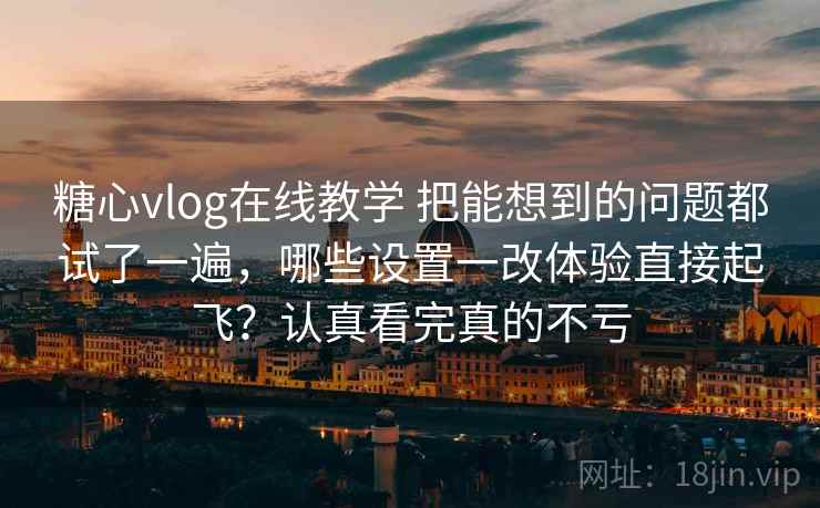 糖心vlog在线教学 把能想到的问题都试了一遍，哪些设置一改体验直接起飞？认真看完真的不亏