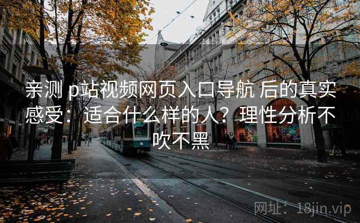 亲测 p站视频网页入口导航 后的真实感受:适合什么样的人?理性分析不吹不黑 亲测 p站视频网页入口导航 后的真实感受:适合什么样的人?理性分析不吹不黑