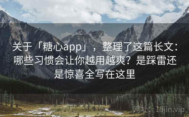 关于「糖心app」，整理了这篇长文：哪些习惯会让你越用越爽？是踩雷还是惊喜全写在这里