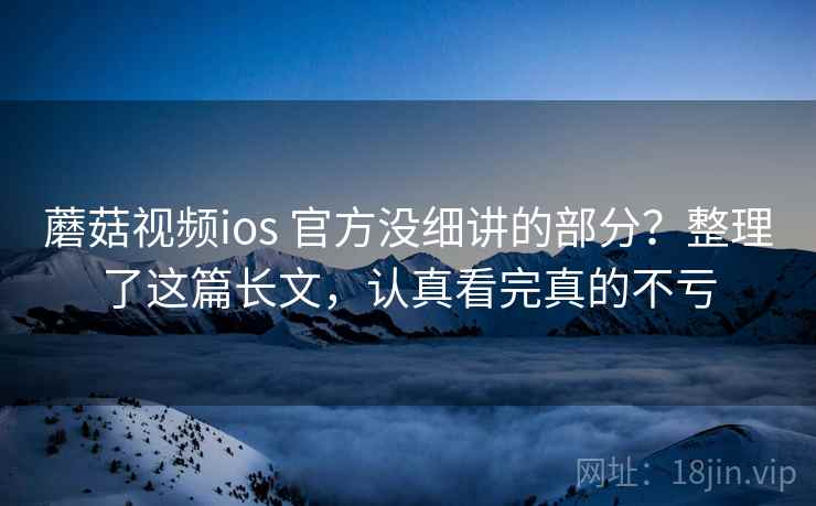 蘑菇视频ios 官方没细讲的部分？整理了这篇长文，认真看完真的不亏