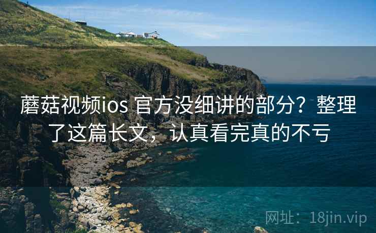 蘑菇视频ios 官方没细讲的部分？整理了这篇长文，认真看完真的不亏