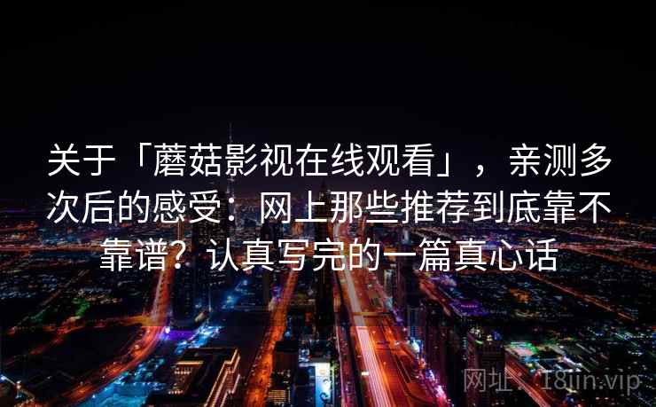 关于「蘑菇影视在线观看」，亲测多次后的感受：网上那些推荐到底靠不靠谱？认真写完的一篇真心话