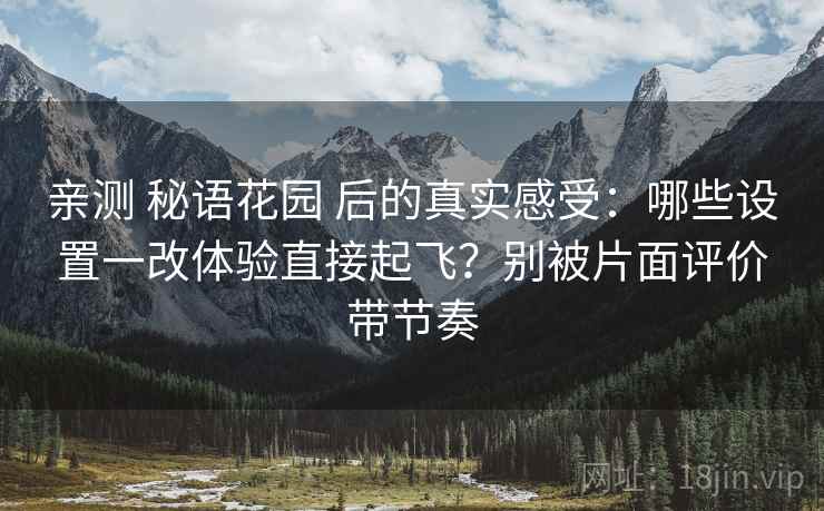 亲测 秘语花园 后的真实感受：哪些设置一改体验直接起飞？别被片面评价带节奏