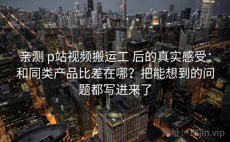 亲测 p站视频搬运工 后的真实感受：和同类产品比差在哪？把能想到的问题都写进来了