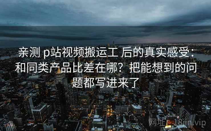 亲测 p站视频搬运工 后的真实感受：和同类产品比差在哪？把能想到的问题都写进来了