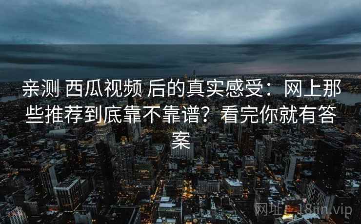 亲测 西瓜视频 后的真实感受：网上那些推荐到底靠不靠谱？看完你就有答案
