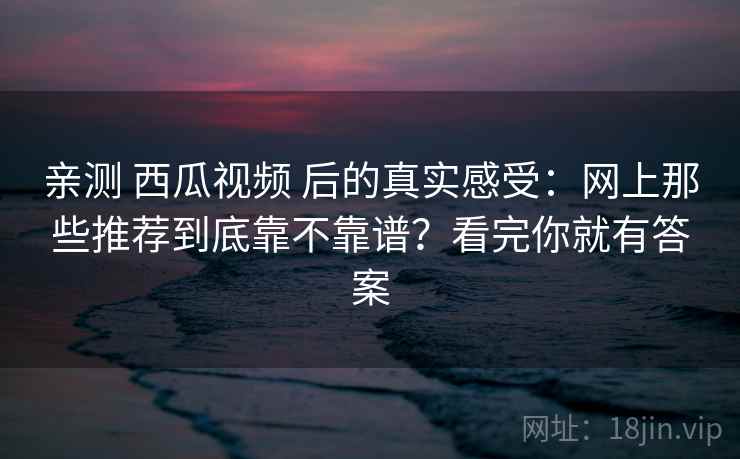 亲测 西瓜视频 后的真实感受：网上那些推荐到底靠不靠谱？看完你就有答案
