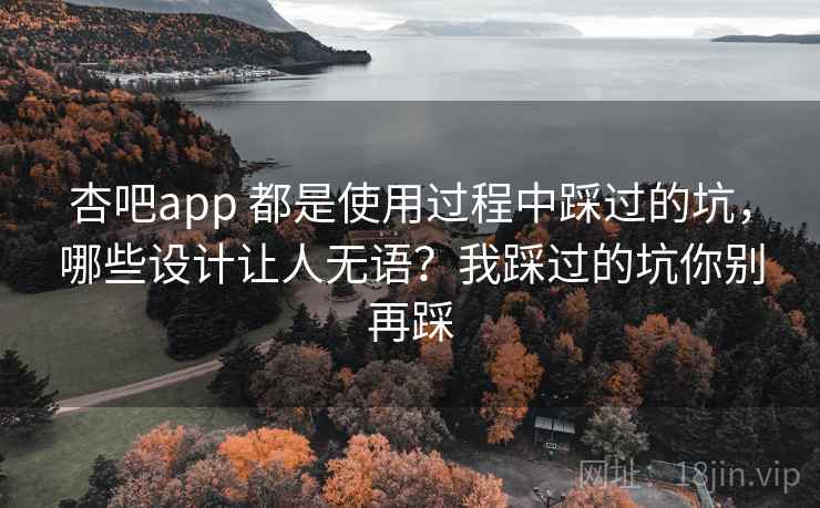 杏吧app 都是使用过程中踩过的坑，哪些设计让人无语？我踩过的坑你别再踩