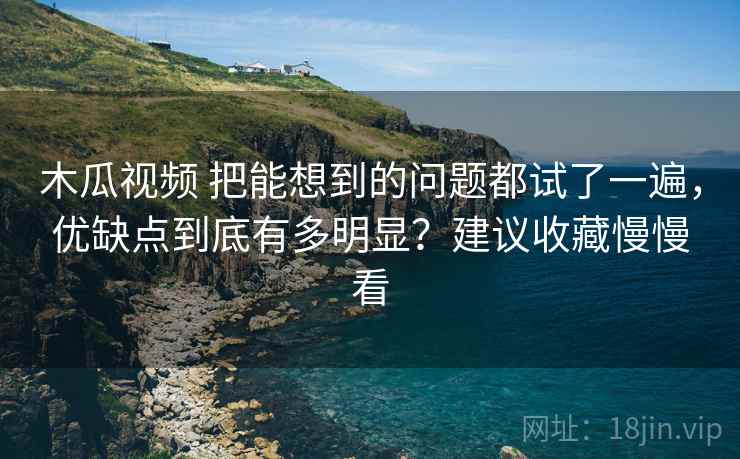 木瓜视频 把能想到的问题都试了一遍，优缺点到底有多明显？建议收藏慢慢看