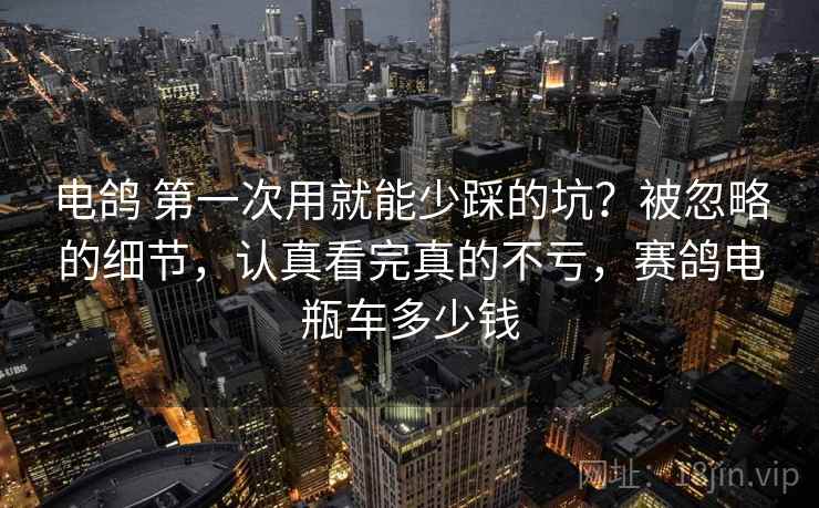 电鸽 第一次用就能少踩的坑？被忽略的细节，认真看完真的不亏，赛鸽电瓶车多少钱