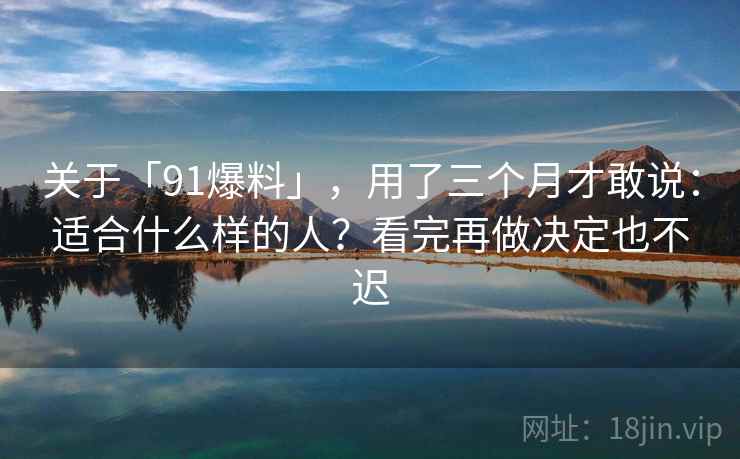 关于「91爆料」，用了三个月才敢说：适合什么样的人？看完再做决定也不迟