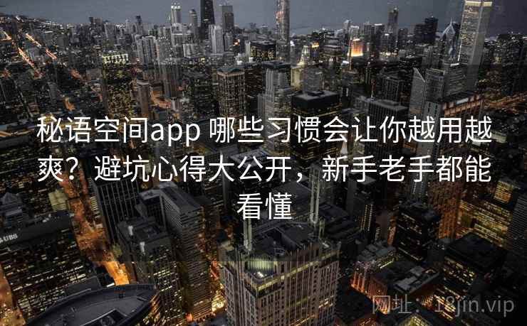 秘语空间app 哪些习惯会让你越用越爽？避坑心得大公开，新手老手都能看懂