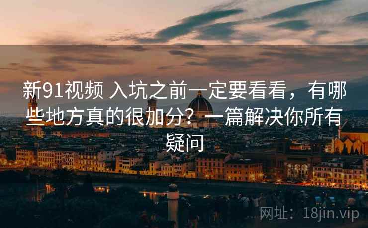 新91视频 入坑之前一定要看看，有哪些地方真的很加分？一篇解决你所有疑问