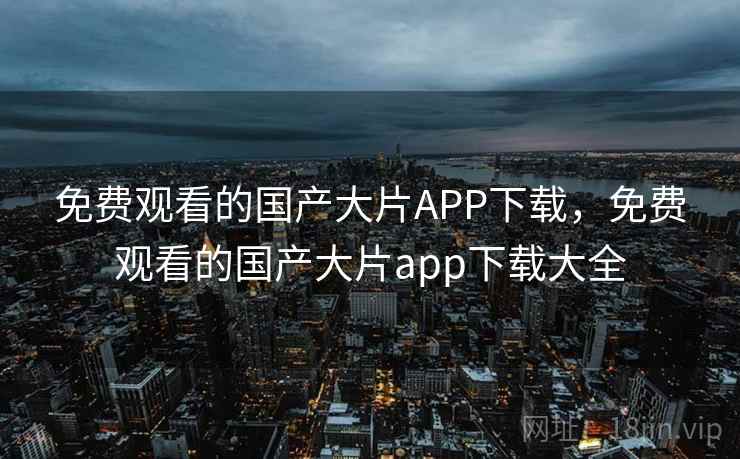 免费观看的国产大片APP下载，免费观看的国产大片app下载大全