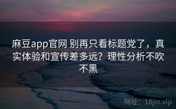 麻豆app官网 别再只看标题党了，真实体验和宣传差多远？理性分析不吹不黑