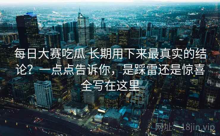 每日大赛吃瓜 长期用下来最真实的结论？一点点告诉你，是踩雷还是惊喜全写在这里