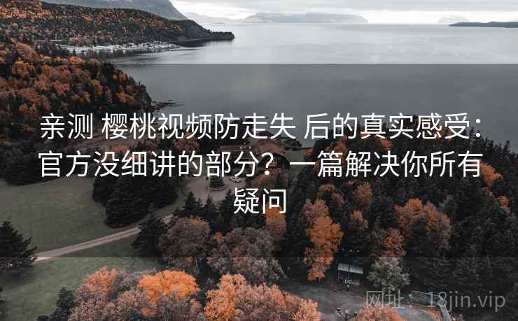 亲测 樱桃视频防走失 后的真实感受：官方没细讲的部分？一篇解决你所有疑问