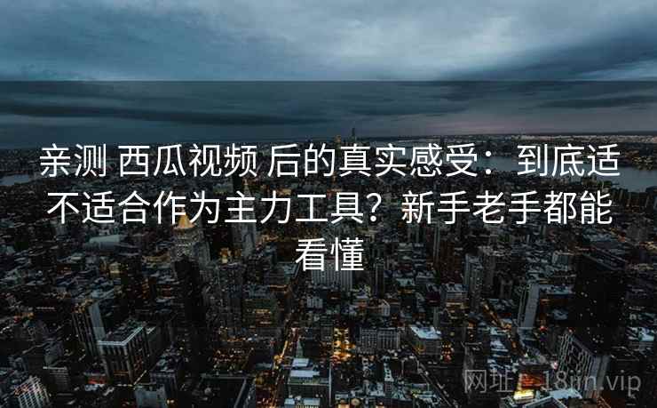 亲测 西瓜视频 后的真实感受：到底适不适合作为主力工具？新手老手都能看懂