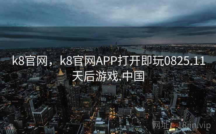 k8官网，k8官网APP打开即玩0825.11天后游戏.中国