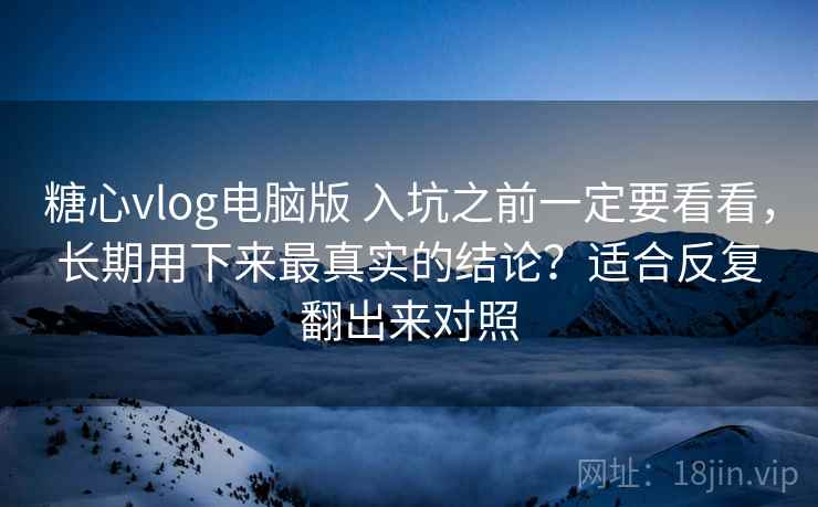 糖心vlog电脑版 入坑之前一定要看看，长期用下来最真实的结论？适合反复翻出来对照