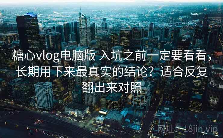 糖心vlog电脑版 入坑之前一定要看看，长期用下来最真实的结论？适合反复翻出来对照
