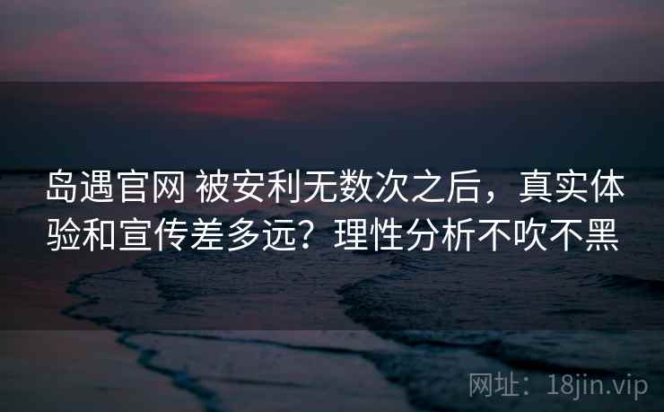 岛遇官网 被安利无数次之后，真实体验和宣传差多远？理性分析不吹不黑