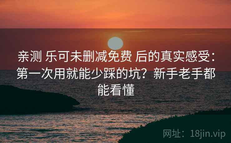 亲测 乐可未删减免费 后的真实感受：第一次用就能少踩的坑？新手老手都能看懂