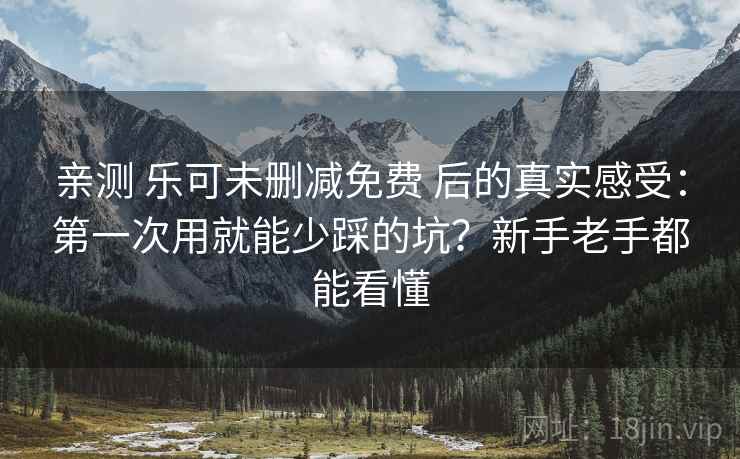亲测 乐可未删减免费 后的真实感受：第一次用就能少踩的坑？新手老手都能看懂