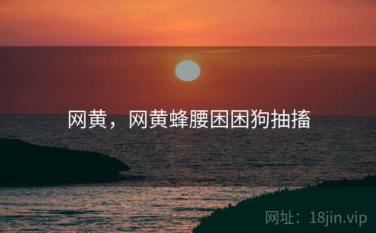 网黄，网黄蜂腰困困狗抽搐