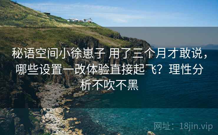 秘语空间小徐崽子 用了三个月才敢说，哪些设置一改体验直接起飞？理性分析不吹不黑