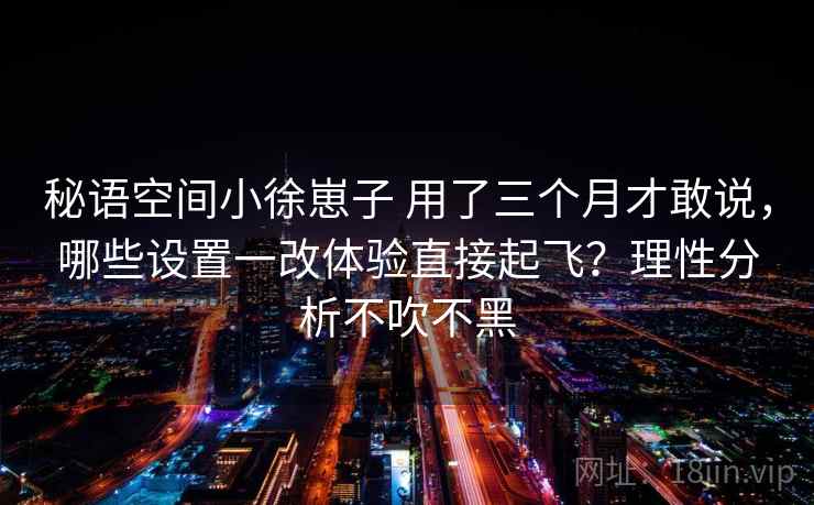 秘语空间小徐崽子 用了三个月才敢说，哪些设置一改体验直接起飞？理性分析不吹不黑