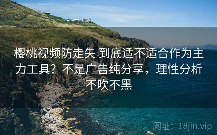 樱桃视频防走失 到底适不适合作为主力工具？不是广告纯分享，理性分析不吹不黑