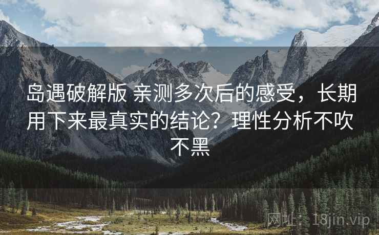 岛遇破解版 亲测多次后的感受，长期用下来最真实的结论？理性分析不吹不黑
