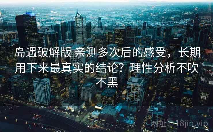 岛遇破解版 亲测多次后的感受，长期用下来最真实的结论？理性分析不吹不黑