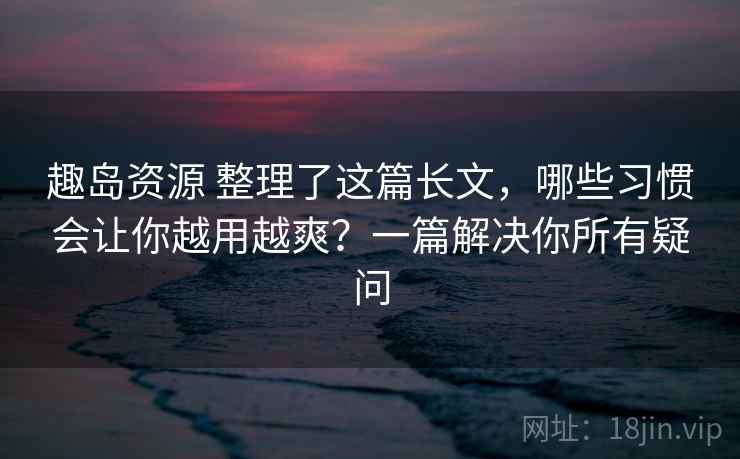 趣岛资源 整理了这篇长文，哪些习惯会让你越用越爽？一篇解决你所有疑问