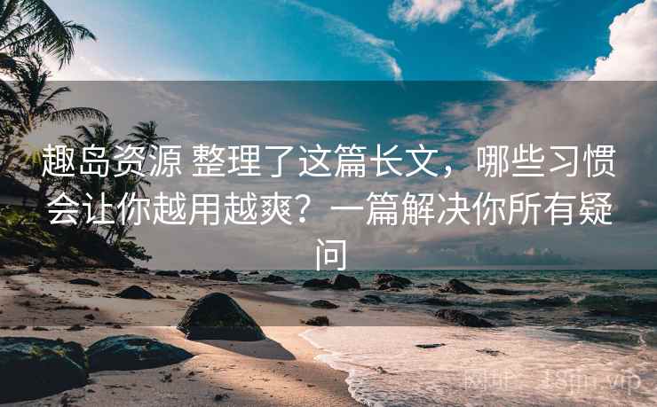 趣岛资源 整理了这篇长文,哪些习惯会让你越用越爽?一篇解决你所有疑问 趣岛资源 整理了这篇长文,哪些习惯会让你越用越爽?一篇解决你所有疑问