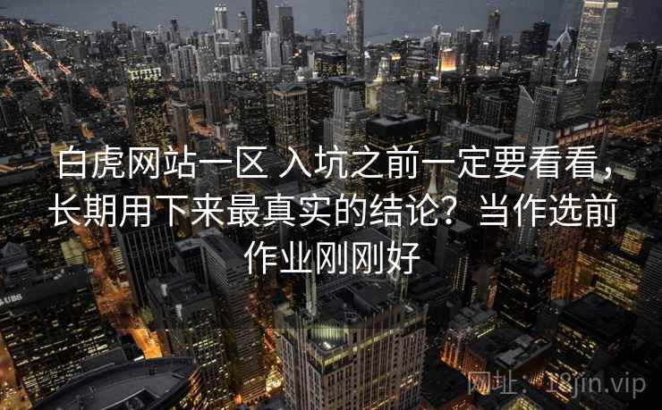 白虎网站一区 入坑之前一定要看看,长期用下来最真实的结论?当作选前作业刚刚好