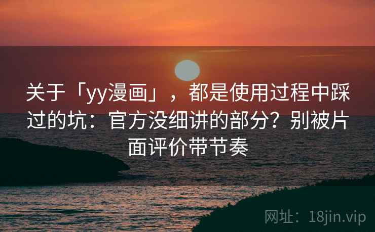 关于「yy漫画」,都是使用过程中踩过的坑:官方没细讲的部分?别被片面评价带节奏